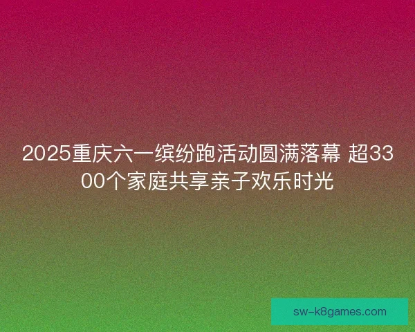 2025重庆六一缤纷跑活动圆满落幕 超3300个家庭共享亲子欢乐时光