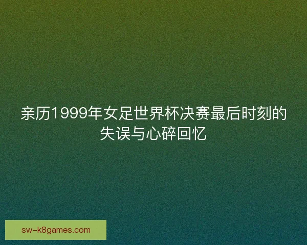 亲历1999年女足世界杯决赛最后时刻的失误与心碎回忆